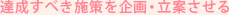 達成すべき施策を企画・立案させる
